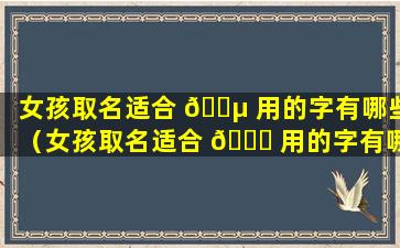 女孩取名适合 🐵 用的字有哪些（女孩取名适合 🍀 用的字有哪些好听）